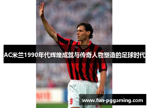 AC米兰1990年代辉煌成就与传奇人物塑造的足球时代 AC米兰1990年代辉煌成就与传奇人物塑造的足球时代
