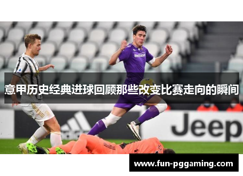意甲历史经典进球回顾那些改变比赛走向的瞬间 意甲历史经典进球回顾那些改变比赛走向的瞬间