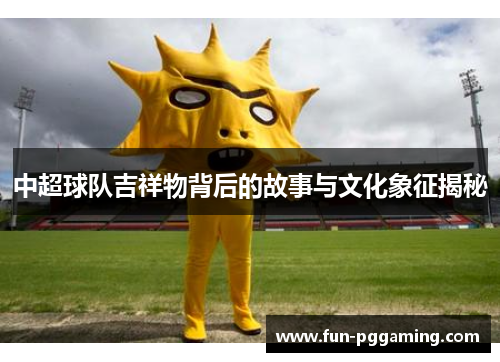 中超球队吉祥物背后的故事与文化象征揭秘 中超球队吉祥物背后的故事与文化象征揭秘