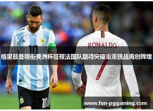 格里兹曼领衔美洲杯征程法国队期待突破重重挑战再创辉煌