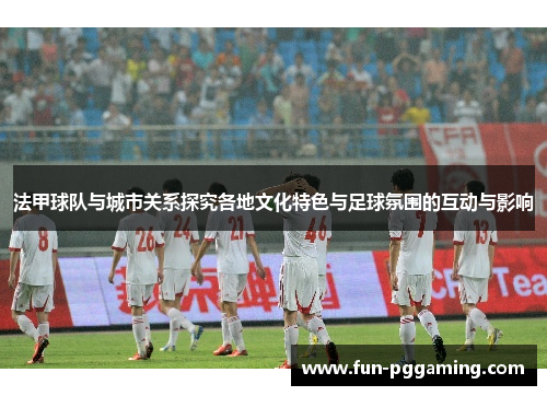 法甲球队与城市关系探究各地文化特色与足球氛围的互动与影响 法甲球队与城市关系探究各地文化特色与足球氛围的互动与影响