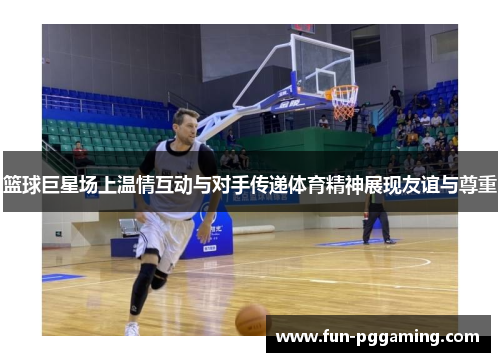 篮球巨星场上温情互动与对手传递体育精神展现友谊与尊重 篮球巨星场上温情互动与对手传递体育精神展现友谊与尊重