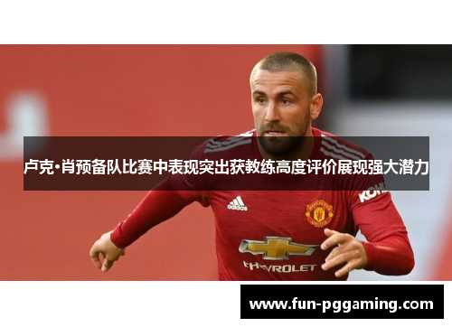 卢克·肖预备队比赛中表现突出获教练高度评价展现强大潜力 卢克·肖预备队比赛中表现突出获教练高度评价展现强大潜力