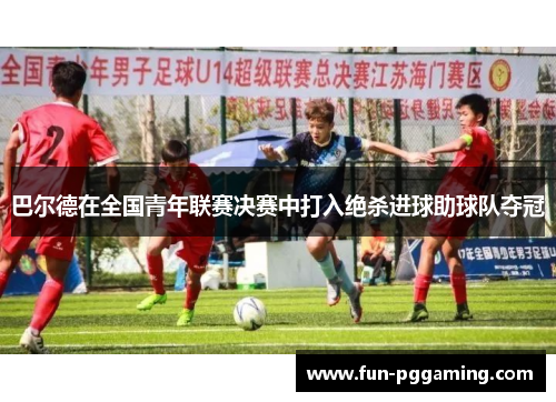 巴尔德在全国青年联赛决赛中打入绝杀进球助球队夺冠 巴尔德在全国青年联赛决赛中打入绝杀进球助球队夺冠