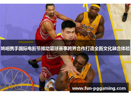 姚明携手国际电影节推动篮球赛事跨界合作打造全新文化融合体验 姚明携手国际电影节推动篮球赛事跨界合作打造全新文化融合体验