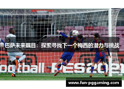 巴萨未来瞩目:探索寻找下一个梅西的潜力与挑战 巴萨未来瞩目:探索寻找下一个梅西的潜力与挑战
