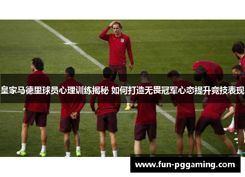 皇家马德里球员心理训练揭秘 如何打造无畏冠军心态提升竞技表现