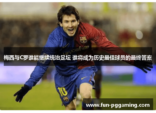 梅西与C罗谁能继续统治足坛 谁将成为历史最佳球员的最终答案 梅西与C罗谁能继续统治足坛 谁将成为历史最佳球员的最终答案