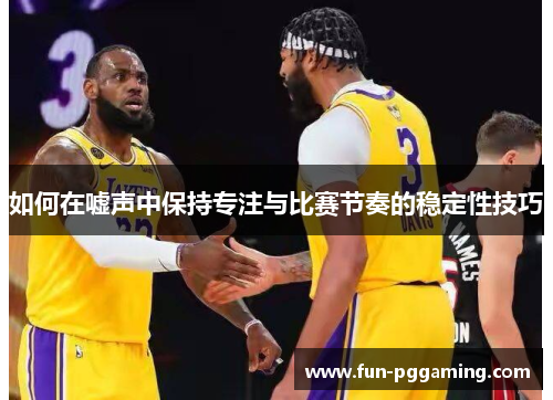 如何在嘘声中保持专注与比赛节奏的稳定性技巧 如何在嘘声中保持专注与比赛节奏的稳定性技巧
