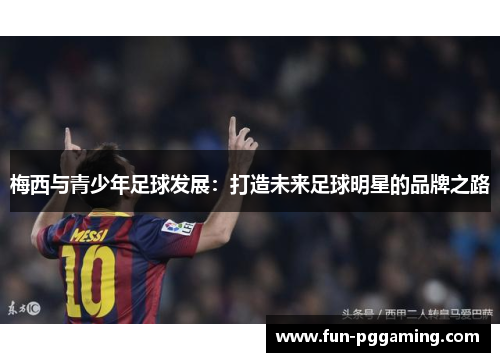 梅西与青少年足球发展:打造未来足球明星的品牌之路 梅西与青少年足球发展:打造未来足球明星的品牌之路