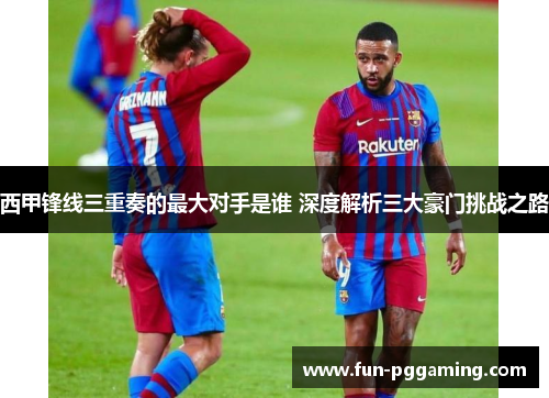西甲锋线三重奏的最大对手是谁 深度解析三大豪门挑战之路