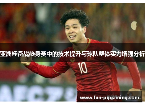 亚洲杯备战热身赛中的技术提升与球队整体实力增强分析