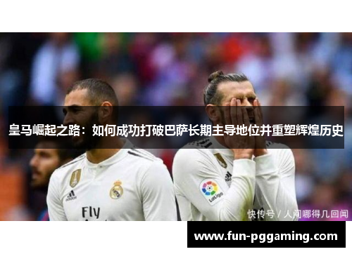皇马崛起之路：如何成功打破巴萨长期主导地位并重塑辉煌历史