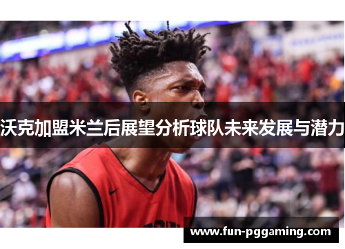 沃克加盟米兰后展望分析球队未来发展与潜力 沃克加盟米兰后展望分析球队未来发展与潜力