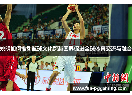 姚明如何推动篮球文化跨越国界促进全球体育交流与融合 姚明如何推动篮球文化跨越国界促进全球体育交流与融合