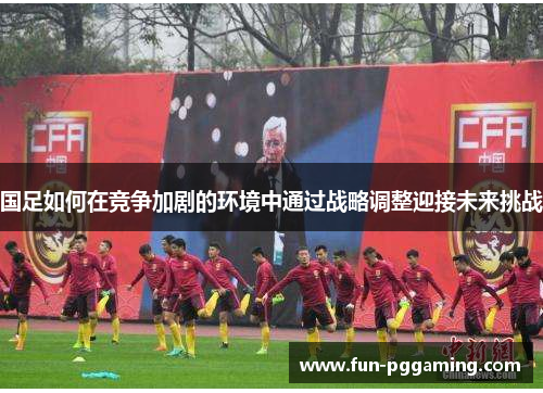 国足如何在竞争加剧的环境中通过战略调整迎接未来挑战 国足如何在竞争加剧的环境中通过战略调整迎接未来挑战