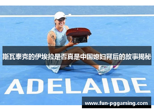 斯瓦泰克的伊埃拉是否真是中国媳妇背后的故事揭秘 斯瓦泰克的伊埃拉是否真是中国媳妇背后的故事揭秘