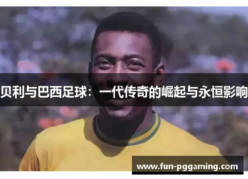 贝利与巴西足球:一代传奇的崛起与永恒影响 贝利与巴西足球:一代传奇的崛起与永恒影响