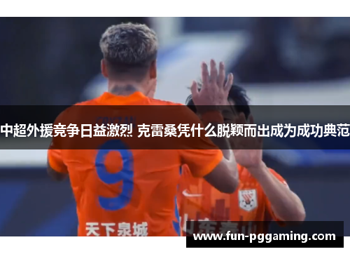 中超外援竞争日益激烈 克雷桑凭什么脱颖而出成为成功典范 中超外援竞争日益激烈 克雷桑凭什么脱颖而出成为成功典范