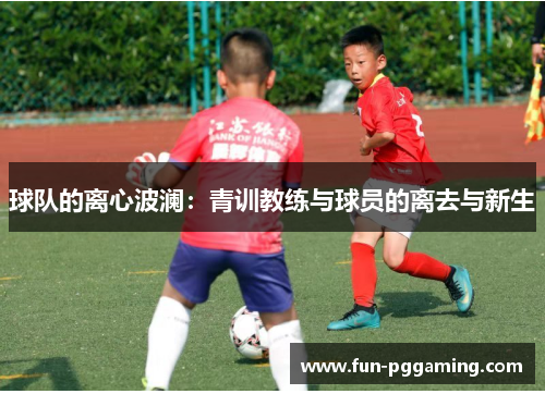球队的离心波澜:青训教练与球员的离去与新生 球队的离心波澜:青训教练与球员的离去与新生