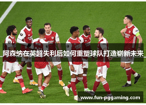 阿森纳在英超失利后如何重塑球队打造崭新未来 阿森纳在英超失利后如何重塑球队打造崭新未来