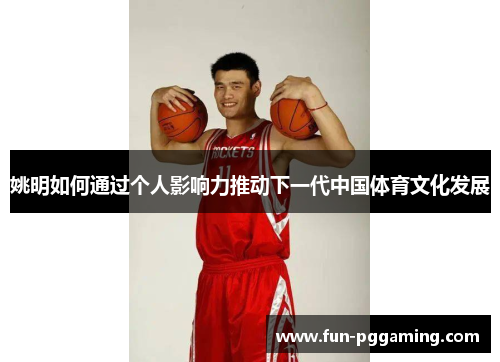 姚明如何通过个人影响力推动下一代中国体育文化发展 姚明如何通过个人影响力推动下一代中国体育文化发展