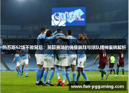 热苏斯62场不败背后:英超赛场的偶像崇拜与球队精神面貌解析 热苏斯62场不败背后:英超赛场的偶像崇拜与球队精神面貌解析