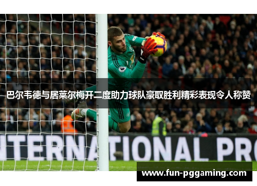 巴尔韦德与居莱尔梅开二度助力球队豪取胜利精彩表现令人称赞 巴尔韦德与居莱尔梅开二度助力球队豪取胜利精彩表现令人称赞