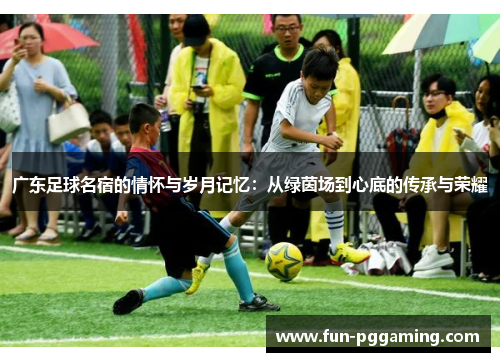 广东足球名宿的情怀与岁月记忆:从绿茵场到心底的传承与荣耀 广东足球名宿的情怀与岁月记忆:从绿茵场到心底的传承与荣耀