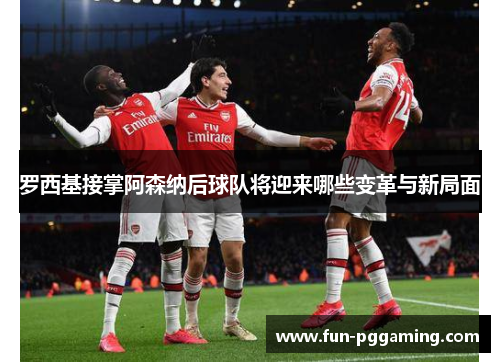 罗西基接掌阿森纳后球队将迎来哪些变革与新局面