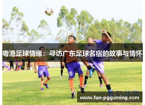 粤港足球情缘:寻访广东足球名宿的故事与情怀 粤港足球情缘:寻访广东足球名宿的故事与情怀