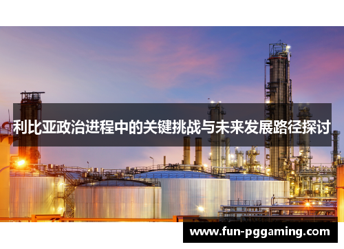 利比亚政治进程中的关键挑战与未来发展路径探讨