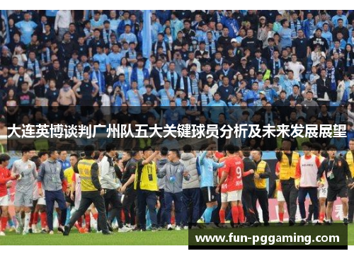 大连英博谈判广州队五大关键球员分析及未来发展展望 大连英博谈判广州队五大关键球员分析及未来发展展望