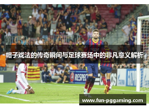 帽子戏法的传奇瞬间与足球赛场中的非凡意义解析 帽子戏法的传奇瞬间与足球赛场中的非凡意义解析