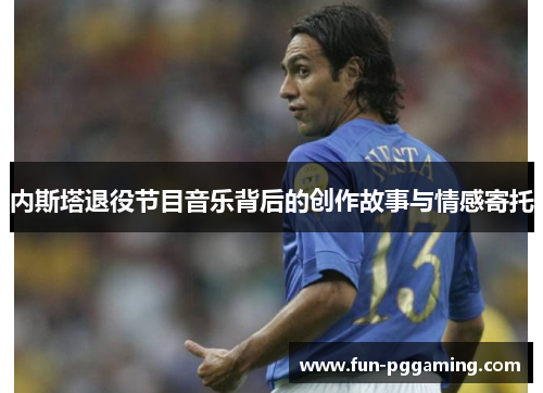 内斯塔退役节目音乐背后的创作故事与情感寄托 内斯塔退役节目音乐背后的创作故事与情感寄托