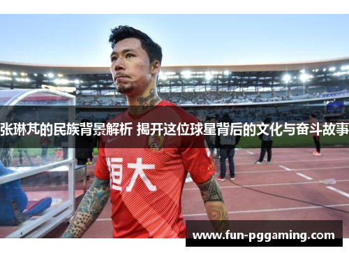 张琳芃的民族背景解析 揭开这位球星背后的文化与奋斗故事