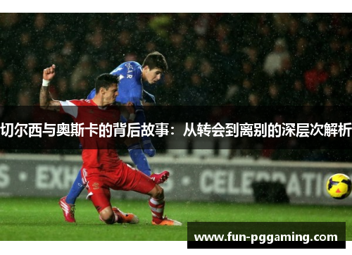 切尔西与奥斯卡的背后故事:从转会到离别的深层次解析 切尔西与奥斯卡的背后故事:从转会到离别的深层次解析