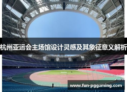 杭州亚运会主场馆设计灵感及其象征意义解析 杭州亚运会主场馆设计灵感及其象征意义解析
