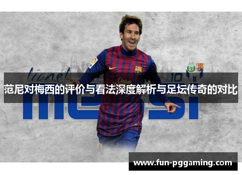 范尼对梅西的评价与看法深度解析与足坛传奇的对比