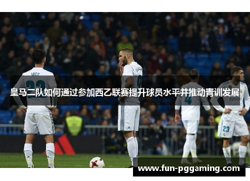 皇马二队如何通过参加西乙联赛提升球员水平并推动青训发展 皇马二队如何通过参加西乙联赛提升球员水平并推动青训发展