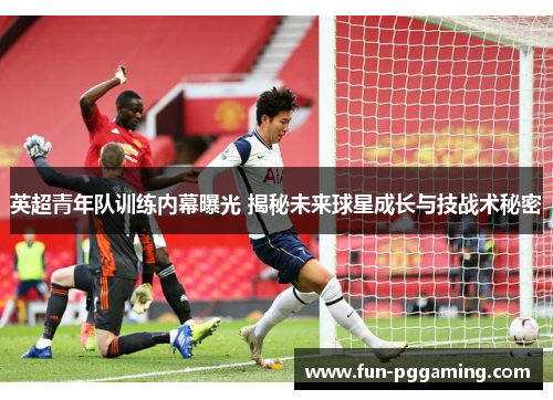 英超青年队训练内幕曝光 揭秘未来球星成长与技战术秘密 英超青年队训练内幕曝光 揭秘未来球星成长与技战术秘密