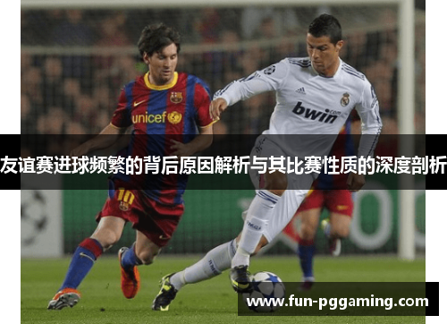 友谊赛进球频繁的背后原因解析与其比赛性质的深度剖析