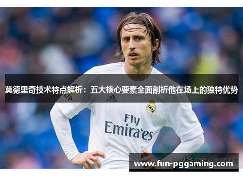 莫德里奇技术特点解析：五大核心要素全面剖析他在场上的独特优势