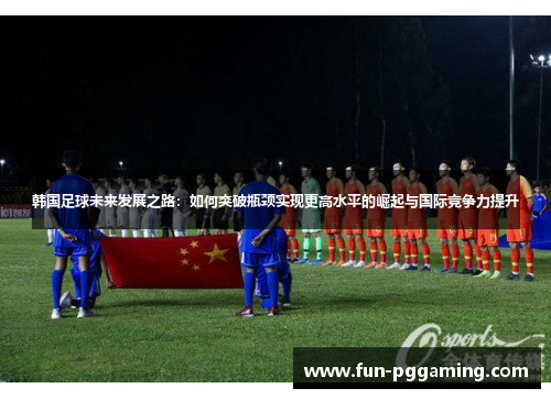 韩国足球未来发展之路:如何突破瓶颈实现更高水平的崛起与国际竞争力提升 韩国足球未来发展之路:如何突破瓶颈实现更高水平的崛起与国际竞争力提升