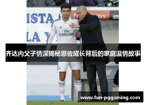 齐达内父子情深揭秘恩佐成长背后的家庭温情故事 齐达内父子情深揭秘恩佐成长背后的家庭温情故事