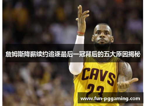 詹姆斯降薪续约追逐最后一冠背后的五大原因揭秘 詹姆斯降薪续约追逐最后一冠背后的五大原因揭秘