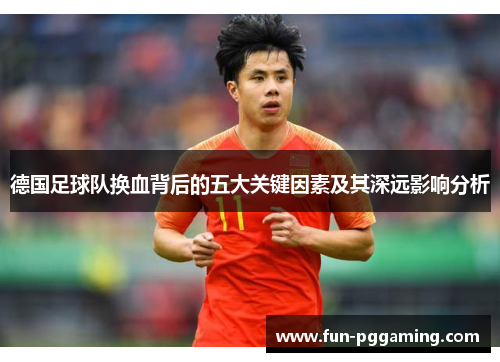 德国足球队换血背后的五大关键因素及其深远影响分析 德国足球队换血背后的五大关键因素及其深远影响分析