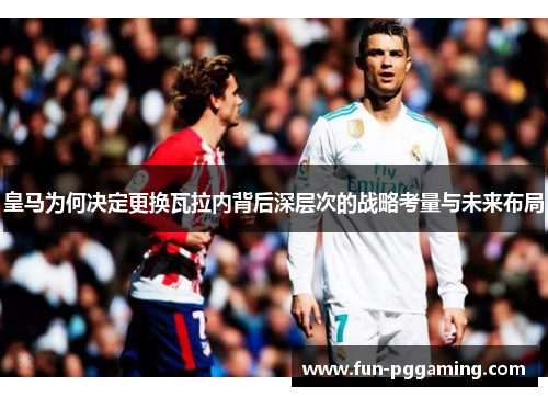 皇马为何决定更换瓦拉内背后深层次的战略考量与未来布局 皇马为何决定更换瓦拉内背后深层次的战略考量与未来布局