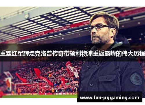 重塑红军辉煌克洛普传奇带领利物浦重返巅峰的伟大历程 重塑红军辉煌克洛普传奇带领利物浦重返巅峰的伟大历程